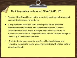 The interproximal embrasure. DCNA 15:641, 1971.
• Purpose: Identify problems related to the interproximal embrasure and
space during treatment procedures.
• Adequate tooth reduction and a proper provisional is the most
predictable way to establish a healthy embrasure zone. An over-
contoured restoration due to inadequate reduction will create an
inflammatory response of the periodontium and the resultant change in
the quality of the embrasure tissues.
• The interdental space must be kept free of bacterial plaque and
restorative materials to create an environment that will retain a state of
periodontal health
 
