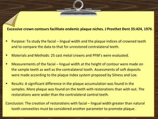 Excessive crown contours facilitate endemic plaque niches. J Prosthet Dent 35:424, 1976.
• Purpose: To study the facial – lingual width and the plaque indices of crowned teeth
and to compare the data to that for unrestored contralateral teeth.
• Materials and Methods: 25 cast metal crowns and PFM’s were evaluated.
• Measurements of the facial – lingual width at the height of contour were made on
the sample teeth as well as the contralateral tooth. Assessments of soft deposits
were made according to the plaque index system proposed by Silness and Loe.
• Results: A significant difference in the plaque accumulation was found in the
samples. More plaque was found on the teeth with restorations than with out. The
restorations were wider than the contralateral control teeth.
Conclusion: The creation of restorations with facial – lingual width greater than natural
tooth convexities must be considered another parameter to promote plaque.
 