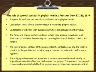 The role of coronal contour in gingival health. J Prosthet Dent 37:280, 1977
• Purpose: To evaluate the role of coronal contour in gingival health.
• Conclusion: Total clinical crown contour is related to gingival health.
• Undercontour is better than overcontour where clinical judgement is vague.
• The facial and lingual surface contours should have gradual curvatures in all
directions to facilitate the rubbing and cleaning function of the lips, cheeks, and
tongue.
• The interproximal contour of the adjacent teeth, contact areas, and the teeth in
relation to the papilla must provide easy access for the patient to perform oral
hygiene.
• The subgingival convexity of a tooth or a restoration should extend facially or
lingually no more than ½ of the thickness of the gingiva. This protects the gingival
crevice and promotes knifelike free gingival margin, important in plaque control.
 