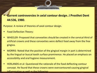 • Current controversies in axial contour design. J Prosthet Dent
44:536, 1980.
Purpose: A review of theories of axial contour design.
• Food Deflection Theory:
• WHEELER- Proposed that convexities should be created in the cervical third of
artificial crowns and these convexities were deflect food away from the free
gingiva.
• MORRIS- Noted that the position of the gingival margin in part is determined
by the lingual or buccal tooth surface prominence. He placed an emphasis on
accessibility and oral hygiene measurement.
• HERLANDS et al- Questioned the rationale of the food deflecting contour
concept. He found that these crowns were overcontoured causing gingival
inflammation as well as the following:
 