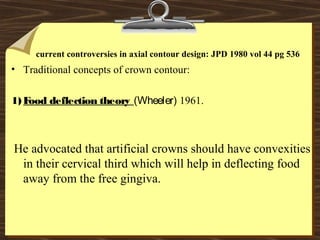 current controversies in axial contour design: JPD 1980 vol 44 pg 536
• Traditional concepts of crown contour:
1) Food deflection theory (Wheeler) 1961.
He advocated that artificial crowns should have convexities
in their cervical third which will help in deflecting food
away from the free gingiva.
 
 