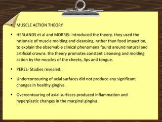 • MUSCLE ACTION THEORY
• HERLANDS et al and MORRIS- Introduced the theory. they used the
rationale of muscle molding and cleansing, rather than food impaction,
to explain the observable clinical phenomena found around natural and
artificial crowns. the theory promotes constant cleansing and molding
action by the muscles of the cheeks, lips and tongue.
• PEREL- Studies revealed:
• Undercontouring of axial surfaces did not produce any significant
changes in healthy gingiva.
• Overcontouring of axial surfaces produced inflammation and
hyperplastic changes in the marginal gingiva.
 