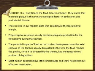 • YUODELIS et al- Questioned the food defection theory. They stated that
microbial plaque is the primary etiological factor in both caries and
periodontal disease.
• There is little in our modern diets that could injure the free gingival
margin.
• Propreceptive response usually provides adequate protection for the
free gingiva during mastication.
• The potential impact of food as the crushed bolus passes over the axial
contoue of the teeth is usually dissipated by the time the food reaches
the gingiva, since it tis directed by the cheeks, lips and tongue into a
position of deglutition.
• Most human dentition have little clinical bulge and show no deleterious
effect on mastication.
 