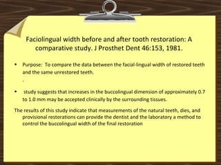 Faciolingual width before and after tooth restoration: A
comparative study. J Prosthet Dent 46:153, 1981.
• Purpose: To compare the data between the facial-lingual width of restored teeth
and the same unrestored teeth.
.
• study suggests that increases in the buccolingual dimension of approximately 0.7
to 1.0 mm may be accepted clinically by the surrounding tissues.
The results of this study indicate that measurements of the natural teeth, dies, and
provisional restorations can provide the dentist and the laboratory a method to
control the buccolingual width of the final restoration
 