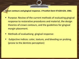 Crown contours and gingival response. J Prosthet Dent 47:620-624, 1982.
• Purpose: Review of the current methods of evaluating gingival
response to restorative procedures and material, the design
theories of crown contours, and the guidelines for gingival
margin placement.
• Methods of evaluationg gingival response:
• -Subjective indices: color, texture, and bleeding on probing.
(prone to the dentists perception)
 
