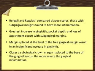 • Renggli and Regolati: compared plaque scores, those with
subgingival margins found to have more inflammation.
• Greatest increase in gingivitis, pocket depth, and loss of
attachment occurs with subgingival margins.
• Margins placed at the level of the free gingival margin result
in an insignificant increase in gingivitis.
• Closer a subgingival crown margin is placed to the base of
the gingival sulcus, the more severe the gingival
inflammation.
 