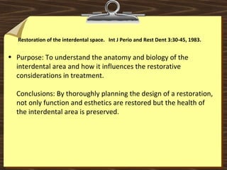 Restoration of the interdental space. Int J Perio and Rest Dent 3:30-45, 1983.
• Purpose: To understand the anatomy and biology of the
interdental area and how it influences the restorative
considerations in treatment.
Conclusions: By thoroughly planning the design of a restoration,
not only function and esthetics are restored but the health of
the interdental area is preserved.
 