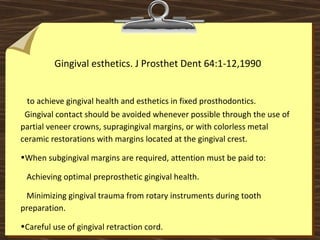 Gingival esthetics. J Prosthet Dent 64:1-12,1990
to achieve gingival health and esthetics in fixed prosthodontics.
Gingival contact should be avoided whenever possible through the use of
partial veneer crowns, supragingival margins, or with colorless metal
ceramic restorations with margins located at the gingival crest.
•When subgingival margins are required, attention must be paid to:
Achieving optimal preprosthetic gingival health.
Minimizing gingival trauma from rotary instruments during tooth
preparation.
•Careful use of gingival retraction cord.
 