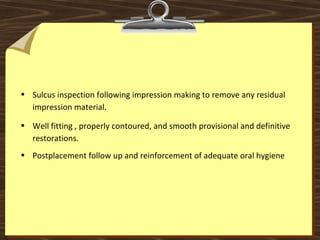 • Sulcus inspection following impression making to remove any residual
impression material.
• Well fitting , properly contoured, and smooth provisional and definitive
restorations.
• Postplacement follow up and reinforcement of adequate oral hygiene
 