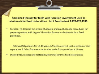 Combined therapy for teeth with furcation involvement used as
abutments for fixed restorations. Int J Prosthodont 3:470-476,1990.
• Purpose: To describe the preprosthodontic and prosthodontic procedures for
preparing molars with degree 3 furcation for use as abutments for a fixed
prosthesis.
followed 58 patients for 10-18 years, 67 teeth received root resection or root
separation, 6 failed from recurrent caries and 4 from periodontal disease.
• showed 93% success rate restored with metal ceramic fixed restorations.
 