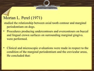 Mortan L. Perel (1971)
studied the relationship between axial tooth contour and marginal
periodontium on dogs.
• Procedures producing undercontours and overcontours on buccal
and lingual crown surfaces on surrounding marginal gingiva.
were performed.
• Clinical and microscopic evaluations were made in respect to the
condition of the marginal periodontium and the crevicular areas,
He concluded that:
 
