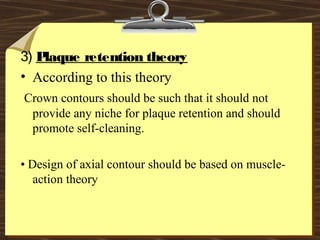 3) Plaque retention theory
• According to this theory
Crown contours should be such that it should not
provide any niche for plaque retention and should
promote self-cleaning.
• Design of axial contour should be based on muscle-
action theory
 
