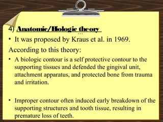 …
4) Anatomic/Biologic theory
• It was proposed by Kraus et al. in 1969.
According to this theory:
• A biologic contour is a self protective contour to the
supporting tissues and defended the gingival unit,
attachment apparatus, and protected bone from trauma
and irritation.
• Improper contour often induced early breakdown of the
supporting structures and tooth tissue, resulting in
premature loss of teeth.
 