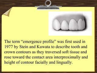The term “emergence profile” was first used in
1977 by Stein and Kuwata to describe tooth and
crown contours as they traversed soft tissue and
rose toward the contact area interproximally and
height of contour facially and lingually.
 