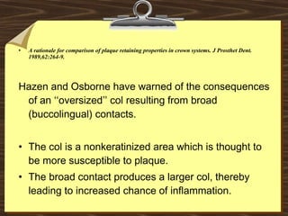 • A rationale for comparison of plaque retaining properties in crown systems. J Prosthet Dent.
1989,62:264-9.
Hazen and Osborne have warned of the consequences
of an ‘‘oversized’’ col resulting from broad
(buccolingual) contacts.
• The col is a nonkeratinized area which is thought to
be more susceptible to plaque.
• The broad contact produces a larger col, thereby
leading to increased chance of inflammation.
 