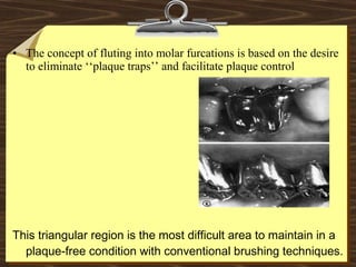 • The concept of fluting into molar furcations is based on the desire
to eliminate ‘‘plaque traps’’ and facilitate plaque control
This triangular region is the most difficult area to maintain in a
plaque-free condition with conventional brushing techniques.
 