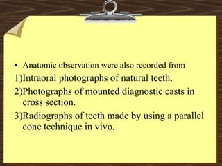 • Anatomic observation were also recorded from
1)Intraoral photographs of natural teeth.
2)Photographs of mounted diagnostic casts in
cross section.
3)Radiographs of teeth made by using a parallel
cone technique in vivo.
 