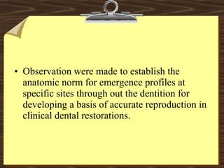 • Observation were made to establish the
anatomic norm for emergence profiles at
specific sites through out the dentition for
developing a basis of accurate reproduction in
clinical dental restorations.
 