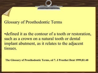 Glossary of Prosthodontic Terms
•defined it as the contour of a tooth or restoration,
such as a crown on a natural tooth or dental
implant abutment, as it relates to the adjacent
tissues.
The Glossary of Prosthodontic Terms, ed 7. J Prosthet Dent 1999;81:48
 