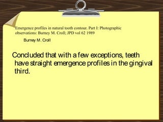 Concluded that with afew exceptions, teeth
havestraight emergenceprofilesin thegingival
third.
Burney M. Croll
Emergence profiles in natural tooth contour. Part I: Photographic
observations: Burney M. Croll; JPD vol 62 1989
 