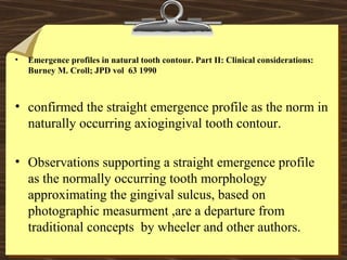 • Emergence profiles in natural tooth contour. Part II: Clinical considerations:
Burney M. Croll; JPD vol 63 1990
• confirmed the straight emergence profile as the norm in
naturally occurring axiogingival tooth contour.
• Observations supporting a straight emergence profile
as the normally occurring tooth morphology
approximating the gingival sulcus, based on
photographic measurment ,are a departure from
traditional concepts by wheeler and other authors.
 