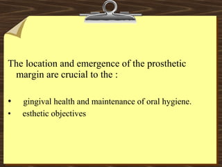 The location and emergence of the prosthetic
margin are crucial to the :
• gingival health and maintenance of oral hygiene.
• esthetic objectives
 