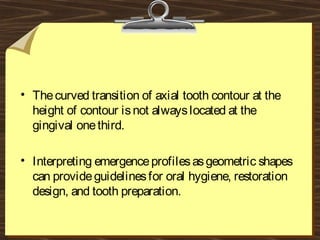 • Thecurved transition of axial tooth contour at the
height of contour isnot alwayslocated at the
gingival onethird.
• Interpreting emergenceprofilesasgeometric shapes
can provideguidelinesfor oral hygiene, restoration
design, and tooth preparation.
 