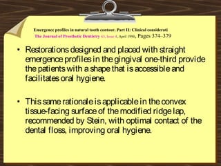 • Restorationsdesigned and placed with straight
emergenceprofilesin thegingival one-third provide
thepatientswith ashapethat isaccessibleand
facilitatesoral hygiene.
• Thissamerationaleisapplicablein theconvex
tissue-facing surfaceof themodified ridgelap,
recommended by Stein, with optimal contact of the
dental floss, improving oral hygiene.
Emergence profiles in natural tooth contour. Part II: Clinical considerati
The Journal of Prosthetic Dentistry 63, Issue 4, April 1990, Pages 374–379
 
