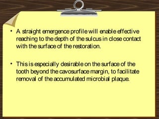 • A straight emergenceprofilewill enableeffective
reaching to thedepth of thesulcusin closecontact
with thesurfaceof therestoration.
• Thisisespecially desirableon thesurfaceof the
tooth beyond thecavosurfacemargin, to facilitate
removal of theaccumulated microbial plaque.
 
