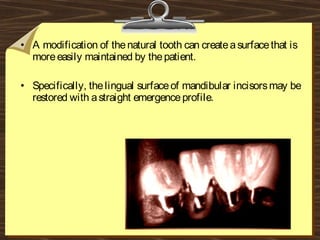 • A modification of thenatural tooth can createasurfacethat is
moreeasily maintained by thepatient.
• Specifically, thelingual surfaceof mandibular incisorsmay be
restored with astraight emergenceprofile.
 