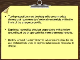 • Tooth preparationsmust bedesigned to accommodate
dimensional requirementsof restorativematerialswithin the
limitsof theemergenceprofile.
• Depth cut” controlled shoulder preparationswith ahollow-
ground bevel arean approach that meetstheserequirements.
• Hollow Ground (Concave) Bevel: Allows more space for the
cast material bulk Used to improve retention and resistance to
stresses
 