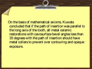 On thebasisof mathematical axioms, Kuwata
concluded that if thepath of insertion wasparallel to
thelong axisof thetooth, all metal ceramic
restorationswith cavosurfacebevel angleslessthan
35 degreeswith thepath of insertion should have
metal collarsto prevent over contouring and opaque
exposure.
 