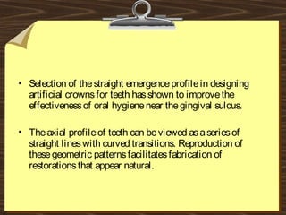  Selection of thestraight emergenceprofilein designing
artificial crownsfor teeth hasshown to improvethe
effectivenessof oral hygienenear thegingival sulcus.
 Theaxial profileof teeth can beviewed asaseriesof
straight lineswith curved transitions. Reproduction of
thesegeometric patternsfacilitatesfabrication of
restorationsthat appear natural.
 