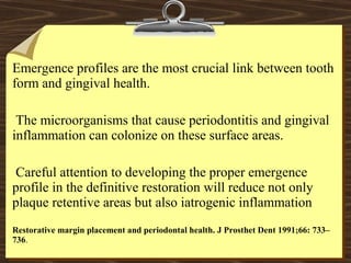 Emergence profiles are the most crucial link between tooth
form and gingival health.
The microorganisms that cause periodontitis and gingival
inflammation can colonize on these surface areas.
Careful attention to developing the proper emergence
profile in the definitive restoration will reduce not only
plaque retentive areas but also iatrogenic inflammation
Restorative margin placement and periodontal health. J Prosthet Dent 1991;66: 733–
736.
 