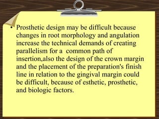• Prosthetic design may be difficult because
changes in root morphology and angulation
increase the technical demands of creating
parallelism for a common path of
insertion,also the design of the crown margin
and the placement of the preparation's finish
line in relation to the gingival margin could
be difficult, because of esthetic, prosthetic,
and biologic factors.
 