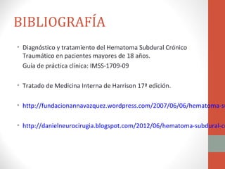 BIBLIOGRAFÍA
• Diagnóstico y tratamiento del Hematoma Subdural Crónico
  Traumático en pacientes mayores de 18 años.
  Guía de práctica clínica: IMSS-1709-09

• Tratado de Medicina Interna de Harrison 17ª edición.

• http://fundacionannavazquez.wordpress.com/2007/06/06/hematoma-su

• http://danielneurocirugia.blogspot.com/2012/06/hematoma-subdural-cr
 