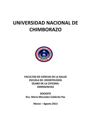UNIVERSIDAD NACIONAL DE
CHIMBORAZO
FACULTAD DE CIENCIAS DE LA SALUD
ESCUELA DE: ODONTOLOGÍA
SÍLABO DE LA CÁTEDRA:
EMERGENCIAS
DOCENTE
Dra. María Mercedes Calderón Paz
Marzo – Agosto 2013
 