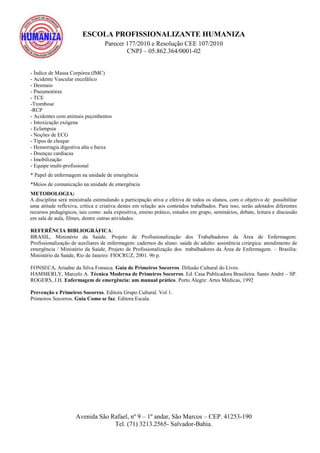 ESCOLA PROFISSIONALIZANTE HUMANIZA
Parecer 177/2010 e Resolução CEE 107/2010
CNPJ – 05.862.364/0001-02
Avenida São Rafael, nº 9 – 1º andar, São Marcos – CEP. 41253-190
Tel. (71) 3213.2565- Salvador-Bahia.
- Índice de Massa Corpórea (IMC)
- Acidente Vascular encefálico
- Desmaio
- Pneumotórax
- TCE
-Trombose
-RCP
- Acidentes com animais peçonhentos
- Intoxicação exógena
- Eclampsia
- Noções de ECG
- Tipos de choque
- Hemorragia digestiva alta e baixa
- Doenças cardíacas
- Imobilização
- Equipe multi-profissional
* Papel de enfermagem na unidade de emergência
*Meios de comunicação na unidade de emergência
METODOLOGIA:
A disciplina será ministrada estimulando a participação ativa e efetiva de todos os alunos, com o objetivo de possibilitar
uma atitude reflexiva, crítica e criativa destes em relação aos conteúdos trabalhados. Para isso, serão adotados diferentes
recursos pedagógicos, tais como: aula expositiva, ensino prático, estudos em grupo, seminários, debate, leitura e discussão
em sala de aula, filmes, dentre outras atividades.
REFERÊNCIA BIBLIOGRÁFICA:
BRASIL, Ministério da Saúde. Projeto de Profissionalização dos Trabalhadores da Área de Enfermagem.
Profissionalização de auxiliares de enfermagem: cadernos do aluno: saúde do adulto: assistência cirúrgica: atendimento de
emergência / Ministério da Saúde, Projeto de Profissionalização dos trabalhadores da Área de Enfermagem. – Brasília:
Ministério da Saúde, Rio de Janeiro: FIOCRUZ, 2001. 96 p.
FONSECA, Ariadne da Silva Fonseca. Guia de Primeiros Socorros. Difusão Cultural do Livro.
HAMMERLY, Marcelo A. Técnica Moderna de Primeiros Socorros. Ed. Casa Publicadora Brasileira. Santo André – SP.
ROGERS, J.H. Enfermagem de emergência: um manual prático. Porto Alegre: Artes Médicas, 1992
Prevenção e Primeiros Socorros. Editora Grupo Cultural. Vol 1.
Primeiros Socorros. Guia Como se faz. Editora Escala.
 