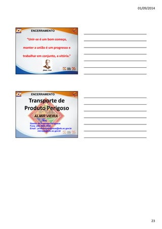 01/09/2014
23
ENCERRAMENTO
“Unir“Unir--se é um bom começo,se é um bom começo,
manter a união é um progresso emanter a união é um progresso e
trabalhar em conjunto, a vitória.”trabalhar em conjunto, a vitória.”
Transporte deTransporte de
Produto PerigosoProduto Perigoso
ALMIRALMIR VIEIRAVIEIRA
SDCSDC
GestãoGestão dede ProdutosProdutos PerigososPerigosos
FoneFone:: ((4848)) 36643664--70587058
EmailEmail :: produtosperigosos@sdcprodutosperigosos@sdc..scsc..govgov..brbr
vieirapp@sdcvieirapp@sdc..scsc..govgov..brbr
ENCERRAMENTO
 