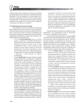 Revista de las Ciencias de la Salud de Cienfuegos                                   Vol. 11, No. Especial 1 2006

desastre, donde existe un número de víctimas con estado de                 normalmente ubicada en el área intensiva del
gravedad importante que sobrepasan la capacidad asistencial                policlínico y la sala de observación, que debe
disponible y hay que plantearse un orden distinto en la                    contar con un médico) y otra para los menos graves
atención y evacuación con el fin de salvar el mayor número                 (Verdes). Cuando arribe el personal de apoyo, las
de vidas posibles. Se entiende por gran emergencia al estado               áreas de tratamiento deberán tener un responsable
intermedio, más cotidiano en el que hay gran cantidad de                   para coordinar con otras áreas, proveer de
víctimas, pero no llega a ser un desastre.                                 suministros, organizar la eliminación de desechos y
                                                                           dirigir las comunicaciones. Una vez estabilizados
3. Establecimiento de las áreas de trabajo                                 los pacientes idealmente se trasladarán a un área
      Ante múltiples víctimas, la estructura de la institución             para su evacuación organizada
debe modificarse para dar cobertura a la gran demanda de
asistencia médica, por ello es necesaria la creación de nuevas          Cada centro debe tener definido la cantidad de camas
áreas o conversión de otras a las nuevas necesidades; para        disponibles y las posibilidades reales de incremento
una adecuada respuesta las mismas deben estar previamente         (expansión) en dependencia de los locales.
planificadas y mapificadas en el plan contra catástrofes. Son           Ante un gran volumen de pacientes, es imprescindible
imprescindibles las siguientes áreas:                             el aumento de las capacidades para ofrecer atención médica,
      • Área de descontaminación (para accidente                  por lo que debe existir un análisis previo de los centros de
         químico y radiológico). Esta debe estar fuera de la      salud que puedan ser preparados para funcionar como
         institución para evitar contaminación secundaria y       pequeños hospitales durante la emergencia; ello incluye la
         disponer de abasto de agua; aquí, la ropa                adaptación de escuelas, centros deportivos, etc. y utilizarse
         contaminada se retira y se lava con agua la zona         parques para colocar hospitales de campaña, siempre
         expuesta al tóxico antes de entrar en el área de         considerando, según el tipo de evento que se enfrenta, que
         clasificación. Un aspecto importante es tener            se deben ubicar en terrenos altos, libre de inundaciones.
         prevista hacía donde corre el agua que idealmente              • Área de Códigos Negros: Los fallecidos deben
         no debe seguir los sistemas normales de albañales                ubicarse en un área o local bajo la custodia de un
         o pluviales y cómo destruir los objetos                          personal de protección o la policía en espera de su
         contaminados                                                     manejo por el grupo de Medicina Forense. Los
      • Área de clasificación. Es un área virtual en la entrada           fallecidos deben rápidamente evacuarse de las áreas
         del flujo de pacientes a la institución, encargada de
                                                                          de tratamiento y si son definidos en el área de
         la clasificación o selección de los pacientes según
                                                                          clasificación, no deben entrar en el flujo normal de
         las funciones vitales afectadas (ver Triage más
         adelante). A ella se dirigirá una persona altamente              víctimas y derivarse directamente al local de
         entrenada en emergencias y de ser posible otro                   ubicación designado
         socorrista para el registro y señalización de las              • Área de evacuación: Esta área, comúnmente se ubica
         víctimas (manilla, tarjeta, esparadrapo, etc.), luego            en la salida posterior del flujo de pacientes de la
         los pacientes serán enviados al área                             unidad y se nutre de las víctimas recuperadas de
         correspondiente de acuerdo a su gravedad. No debe                éste en ella, los pacientes esperarán un corto tiempo
         ser valorado más de un paciente a la vez y no se le              antes de su traslado a otras instituciones. Previo al
         aplicará ningún tratamiento en ese momento.                      traslado, debe reevaluarse la estabilidad del paciente
         Ninguna víctima debe pasar al resto de las áreas sin
                                                                          (signos vitales, hemorragias), seguridad del
         ser clasificadas. Si el número de lesionados
         sobrepasa la capacidad de la institución, será                   equipamiento (tubos, sondas, ventiladores),
         necesario establecer un área de espera hasta que                 eficiencia de las medidas de inmovilización y que
         puedan ser tratados. El flujo de pacientes debe ser              las tarjetas e historias clínicas estén bien colocadas
         en un solo sentido. Esta área debe además disponer               y visibles. Para cumplir las funciones en la
         de fácil acceso para vehículos, estar preferiblemente            evacuación, es necesario designar un responsable
         techada y tener iluminación adecuada                             quien se apoyará en otro socorrista para los registros
      • Área de tratamiento. Idealmente deben existir tres                médicos y estadísticas
         áreas de tratamiento, una para Códigos Rojos, otra
                                                                        • Puesto de mando: Es un área de control, encargada
         para los Amarillos y la tercera para los Verdes, esto
                                                                          de la coordinación con los diversos sectores
         es posible solo en grandes instituciones, por lo que
         para las pequeñas y medianas se trabaja básicamente              participantes, del enlace con los sistemas de apoyo
         en dos, una para los más graves (Rojo y Amarillo,                y el lugar del siniestro y de la supervisión del manejo


144
 