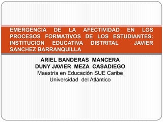 ARIEL BANDERAS  MANCERA DUNY JAVIER  MEZA  CASADIEGO Maestría en Educación SUE Caribe  Universidad  del Atlántico EMERGENCIA DE LA AFECTIVIDAD EN LOS PROCESOS FORMATIVOS DE LOS ESTUDIANTES: INSTITUCION EDUCATIVA DISTRITAL  JAVIER SANCHEZ BARRANQUILLA 