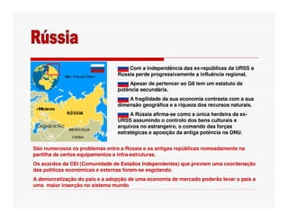 Com a independência das ex-repúblicas da URSS a
                                Rússia perde progressivamente a influência regional.
                                     Apesar de pertencer ao G8 tem um estatuto de
                                potência secundária.
                                    A fragilidade da sua economia contrasta com a sua
                                dimensão geográfica e a riqueza dos recursos naturais.
                                     A Rússia afirma-se como a única herdeira da ex-
                                URSS assumindo o controlo dos bens culturais e
                                arquivos no estrangeiro, o comando das forças
                                estratégicas e aposição da antiga potência na ONU.


São numerosos os problemas entre a Rússia e as antigas repúblicas nomeadamente na
partilha de certos equipamentos e infra-estruturas.
Os acordos da CEI (Comunidade de Estados Independentes) que previam uma coordenação
das políticas económicas e externas foram-se esgotando.
A democratização do país e a adopção de uma economia de mercado poderão levar o país a
uma maior inserção no sistema mundo
 
