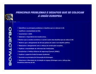 Identificar os principais problemas e desafios que se colocam à UE.

  Justificar a necessidade da PAC.

  Caracterizar a UEM.

  Salientar a importância da moeda única.

 Mostrar que a coesão económica e social é outro dos desafios que se coloca à UE.

  Mostrar que o alargamento da UE aos países de Leste é um desafio político.

  Relacionar o alargamento com o reforço da construção europeia.

  Explicar a necessidade de reformas das instituições

 Caracterizar a Política Externa de segurança Comum (PESC).

  Explicar o papel da União Europeia Ocidental.

  Enunciar os princípios da Convenção de Schengen.

  Relacionar a liberdade de circulação no espaço Schengen com o reforço das
fronteiras externas da UE.
 