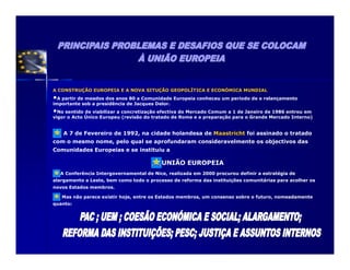 A CONSTRUÇÃO EUROPEIA E A NOVA SITUÇÃO GEOPOLÍTICA E ECONÓMICA MUNDIAL
• A partir de meados dos anos 80 a Comunidade Europeia conheceu um período de e relançamento
importante sob a presidência de Jacques Delor.
•No sentido de viabilizar a concretização efectiva do Mercado Comum a 1 de Janeiro de 1986 entrou em
vigor o Acto Único Europeu (revisão do tratado de Roma e a preparação para o Grande Mercado Interno)


     A 7 de Fevereiro de 1992, na cidade holandesa de Maastricht foi assinado o tratado
com o mesmo nome, pelo qual se aprofundaram consideravelmente os objectivos das
Comunidades Europeias e se instituiu a

                                           UNIÃO EUROPEIA
    A Conferência Intergovernamental de Nice, realizada em 2000 procurou definir a estratégia de
alargamento a Leste, bem como todo o processo de reforma das instituições comunitárias para acolher os
novos Estados membros.

    Mas não parece existir hoje, entre os Estados membros, um consenso sobre o futuro, nomeadamente
quanto:
 