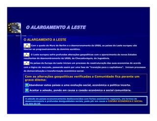 O ALARGAMENTO A LESTE
      Com a queda do Muro de Berlim e o desmoronamento da URSS, os países do Leste europeu vão
libertar-se progressivamente do domínio soviético.

      O Leste europeu sofre profundas alterações geopolíticas com o aparecimento de novos Estados
resultantes do desmembramento da URSS, da Checoslováquia, da Jugoslávia.

     Os países da Europa do Leste iniciam um processo de reestruturação das suas economias de acordo

com a lógica de mercado, passando assim por uma fase de “transição para o capitalismo”. Iniciam processos
de democratização e transformação económico-social.

 Com as alterações geopolíticas verificadas a Comunidade fica perante um
 grave dilema:
    Abandonar estes países a uma evolução social, económica e política incerta.

     Aceitar a adesão, pondo em causa a coesão económica e social comunitária.


 A adesão de países economicamente desfavorecidos com fortes assimetrias regionais, em termos de
 desenvolvimento e profundas desigualdades sociais, pode pôr em causa a COESÃO ECONÓMICA E SOCIAL
 no seio da UE.
 