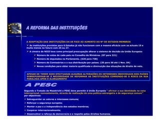 A ADAPTAÇÃO DAS INSTITUIÇÕES DA UE FACE AO AUMENTO DO Nº DE ESTADOS MEMBROS
   As instituições previstas para 6 Estados já não funcionam com a mesma eficácia com os actuais 15 e
 muito menos no futuro com 25 ou 27.
    A cimeira de NICE teve como principal preocupação alterar o sistema de decisão da União Europeia:
          Número de votos de cada país no Conselho de Ministros. (87 para 321)
          Número de deputados no Parlamento. (626 para 738)
          Número de Comissários e a sua distribuição por países. (20 para 30 até 1 Nov. 04)
          Novas condições para obter maioria qualificada e diminuição das situações de direito de veto.


  APESAR DE TEREM SIDO EFECTUADAS ALGUMAS ALTERAÇÕES OS INTERESSES INDIVIDUAIS DOS PAÍSES
  SOBREPUSERAM-SE À NECESSIDADE DE REFORMAR AS INSTITUIÇÕES CORRENDO-SE O RISCO DA SUA
  PARALISIA APÓS O ALARGAMENTO




Segundo o Tratado de Maastricht a PESC deve permitir à União Europeia “ afirmar a sua identidade na cena
internacional, nomeadamente, através da realização de uma política estrangeira e de segurança comum” tem
por objectivos:
  Salvaguardar os valores e interesses comuns;
  Reforçar a segurança europeia;
  Manter a paz e a independência dos estados membros;
  Cooperar internacionalmente;
  Desenvolver o reforço da democracia e o respeito pelos direitos humanos.
 