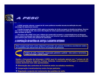 A PESC permite reforçar o papel da UE como potência mundial através da definição de uma
estratégia de diplomacia comum.
    À União Europeia Ocidental (UEO) aplica as decisões da União europeia no âmbito da defesa. Deveria
ser o braço armado da UE, mas como não dispõe de meios operacionais acaba por funcionar como um
pilar europeu da NATO.
    Tal como a UE a PESC vive com o dilema da construção europeia: a unanimidade leva ao bloqueio,
mas a maioria pressupõe que alguns países fiquem em minoria o que nestas matérias se torna delicado,
pois nenhum país aceita uma posição de submissão.




 Esta cooperação tem como objectivo permitir aos países membros acordarem sobre
 as questões que decorrem da livre circulação de pessoas


              Política de asilo, imigração, cooperação judiciária e policial – luta contra o terrorismo,
              tráfico de droga e outros crimes


Desde a Convenção de Schengen (1995) que foi assinada apenas por 7 países da UE
(Alemanha, Bélgica, Espanha, França, Holanda, Luxemburgo e Portugal) a cooperação
nestes domínios tem sido aprofundada.
    Eliminação dos controlos de fronteiras entre os estados membros;
    Cooperação transfronteiriça entre forças policiais;
    Regulação conjunta do tratamento dos pedidos de asilo.
 