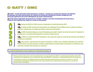 O GATT – Acordo geral sobre tarifas aduaneiras e comércio – consistiu num conjunto de cláusulas cujo objectivo
era liberalizar as trocas internacionais. Um conjunto de conferências multilaterais (rounds) conseguiram uma
diminuição significativa das tarifas alfândegárias dos países industrializados.
    O facto destas negociações não passarem de “Acordos” e devido à crescente mundialização das trocas levou à
criação de uma organismo que regula-se o comércio internacional:


                       Surge em Abril de 1994 e procura responder às insuficiências do GATT.

                       A acção da OMC através de mecanismos de arbitragem dos conflitos entre os países membros,
                pode ser considerada um esboço de direito comercial internacinal.

                       A OMC pretende alargar as suas atribuições para poder impedir as várias formas de “Dumping” e
                impulsionar a crescente liberalização do comércio internacional.

                       A OMC ao contrário do GATT estendeu o seu campo de acção ao controle dos serviços, das ideias e
                à defesa do ambiente.

                       Para evitar o agravamento da guerra económica, a OMC como entidade reguladora do comércio
                internacional, terá que promover avanços negociados de compromissos sucessivos no sentido de uma
                economia mundial sem entraves ao comércio.


  O POSICIONAMENTO DOS PAÍSES DO TERCEIRO MUNDO


         Muitos países pobres têm sido prejudicados nas negociações da OMC. As restrições impostas pelos PD
         constituem um obstáculo ao crescimento das exportações e impedem a diversificação da sua produção.
         É necessário abolir as medidas proteccionistas impostas pelos países do Norte e permitir a normal
         participação dos PVD no sistema de trocas. Caso contrário as assimetrias económicas e sociais do
         planeta serão MAIORES.
 