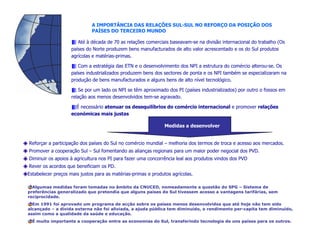 A IMPORTÂNCIA DAS RELAÇÕES SUL-SUL NO REFORÇO DA POSIÇÃO DOS
                             PAÍSES DO TERCEIRO MUNDO

                       Até à década de 70 as relações comerciais baseavam-se na divisão internacional do trabalho (Os
                    países do Norte produzem bens manufacturados de alto valor acrescentado e os do Sul produtos
                    agrícolas e matérias-primas.

                       Com a estratégia das ETN e o desenvolvimento dos NPI a estrutura do comércio alterou-se. Os
                    países industrializados produzem bens dos sectores de ponta e os NPI também se especializaram na
                    produção de bens manufacturados e alguns bens de alto nível tecnológico.

                        Se por um lado os NPI se têm aproximado dos PI (países industrializados) por outro o fossos em
                    relação aos menos desenvolvidos tem-se agravado.

                      É necessário atenuar os desequilíbrios do comércio internacional e promover relações
                    económicas mais justas

                                                               Medidas a desenvolver


Reforçar a participação dos países do Sul no comércio mundial – melhoria dos termos de troca e acesso aos mercados.
Promover a cooperação Sul – Sul fomentando as alianças regionais para um maior poder negocial dos PVD.
Diminuir os apoios à agricultura nos PI para fazer uma concorrência leal aos produtos vindos dos PVD
Rever os acordos que beneficiam os PD.
Estabelecer preços mais justos para as matérias-primas e produtos agrícolas.

  Algumas medidas foram tomadas no âmbito da CNUCED, nomeadamente a questão do SPG – Sistema de
preferências generalizado que pretendia que alguns países do Sul tivessem acesso a vantagens tarifárias, sem
reciprocidade.
  Em 1991 foi aprovado um programa de acção sobre os países menos desenvolvidos que até hoje não tem sido
alcançado – a dívida externa não foi aliviada, a ajuda pública tem diminuído, o rendimento per-capita tem diminuído,
assim como a qualidade da saúde e educação.
  É muito importante a cooperação entre as economias do Sul, transferindo tecnologia de uns países para os outros.
 