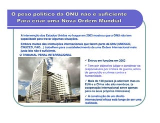 A intervenção dos Estados Unidos no Iraque em 2003 mostrou que a ONU não tem
capacidade para travar algumas situações.
 Embora muitas das instituições internacionais que fazem parte da ONU (UNESCO,
 CNUCED, FAO…) trabalhem para o estabelecimento de uma Ordem Internacional mais
 justa isto não é suficiente.
O TRIBUNAL PENAL INTERNACIONAL

                                              Entrou em funções em 2002
                                              Tem por objectivo julgar e condenar os
                                            responsáveis por crimes de guerra, actos
                                            de genocídio e crimes contra a
                                            humanidade.
                                              Mais de 130 países já aderiram mas os
                                            EUA e a China não são membros. (a
                                            cooperação internacional serve apenas
                                            para os seus próprios interesses)
                                               A construção de um direito
                                            internacional eficaz está longe de ser uma
                                            realidade.
 